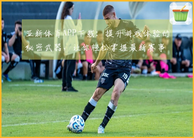 亚新体育APP下载：提升游戏体验的秘密武器，让你轻松掌握最新赛事动态