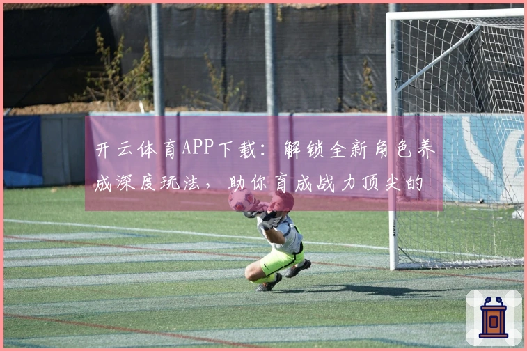 开云体育APP下载：解锁全新角色养成深度玩法，助你育成战力顶尖的专属伙伴