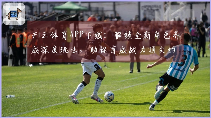 开云体育APP下载：解锁全新角色养成深度玩法，助你育成战力顶尖的专属伙伴
